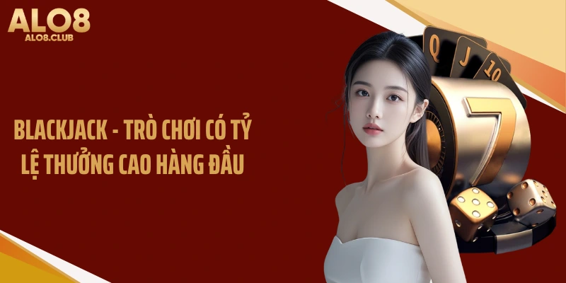 Blackjack - Trò chơi có tỷ lệ thưởng cao hàng đầu